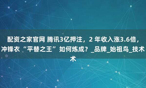 配资之家官网 腾讯3亿押注，2 年收入涨3.6倍，冲锋衣 “平替之王” 如何炼成？_品牌_始祖鸟_技术