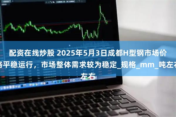 配资在线炒股 2025年5月3日成都H型钢市场价格平稳运行，市场整体需求较为稳定_规格_mm_吨左右