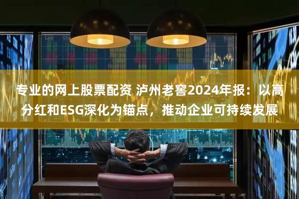专业的网上股票配资 泸州老窖2024年报：以高分红和ESG深化为锚点，推动企业可持续发展
