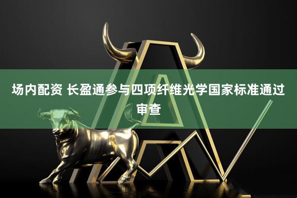 场内配资 长盈通参与四项纤维光学国家标准通过审查