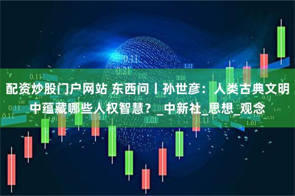 配资炒股门户网站 东西问丨孙世彦：人类古典文明中蕴藏哪些人权智慧？_中新社_思想_观念
