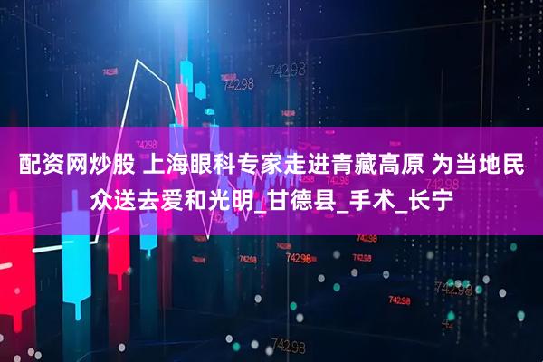 配资网炒股 上海眼科专家走进青藏高原 为当地民众送去爱和光明_甘德县_手术_长宁