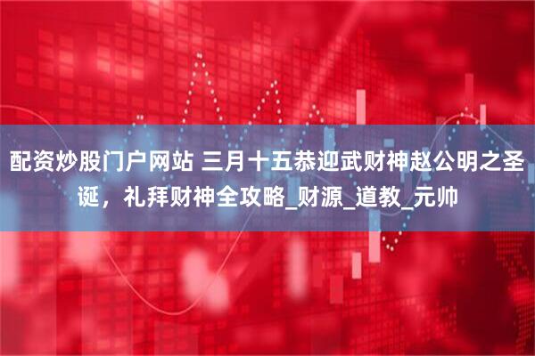 配资炒股门户网站 三月十五恭迎武财神赵公明之圣诞，礼拜财神全攻略_财源_道教_元帅