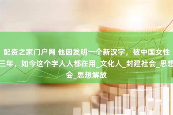 配资之家门户网 他因发明一个新汉字，被中国女性骂了三年，如今这个字人人都在用_文化人_封建社会_思想解放