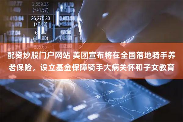 配资炒股门户网站 美团宣布将在全国落地骑手养老保险，设立基金保障骑手大病关怀和子女教育