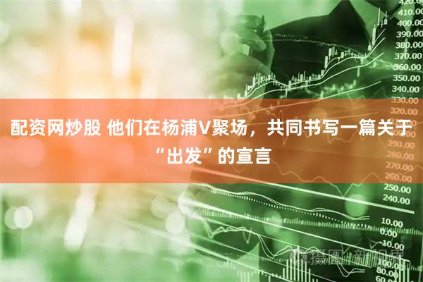 配资网炒股 他们在杨浦V聚场，共同书写一篇关于“出发”的宣言