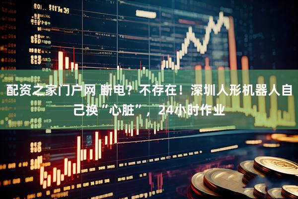配资之家门户网 断电？不存在！深圳人形机器人自己换“心脏”，24小时作业