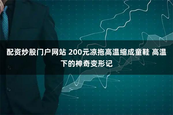 配资炒股门户网站 200元凉拖高温缩成童鞋 高温下的神奇变形记