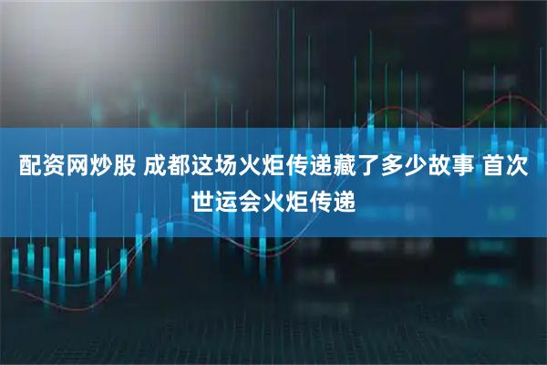 配资网炒股 成都这场火炬传递藏了多少故事 首次世运会火炬传递