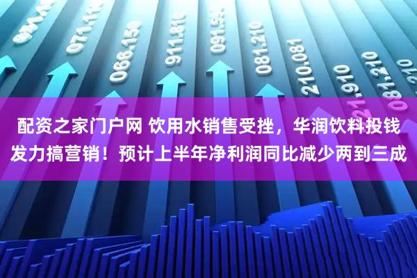 配资之家门户网 饮用水销售受挫，华润饮料投钱发力搞营销！预计上半年净利润同比减少两到三成