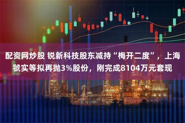 配资网炒股 锐新科技股东减持“梅开二度”，上海虢实等拟再抛3%股份，刚完成8104万元套现