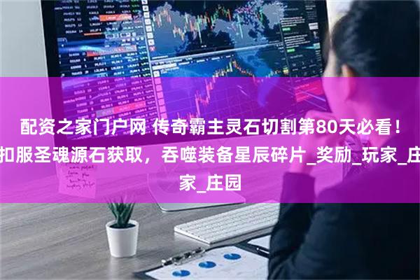 配资之家门户网 传奇霸主灵石切割第80天必看！折扣服圣魂源石获取，吞噬装备星辰碎片_奖励_玩家_庄园