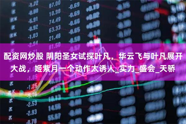 配资网炒股 阴阳圣女试探叶凡，华云飞与叶凡展开大战，姬紫月一个动作太诱人_实力_盛会_天骄