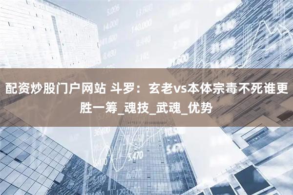 配资炒股门户网站 斗罗：玄老vs本体宗毒不死谁更胜一筹_魂技_武魂_优势