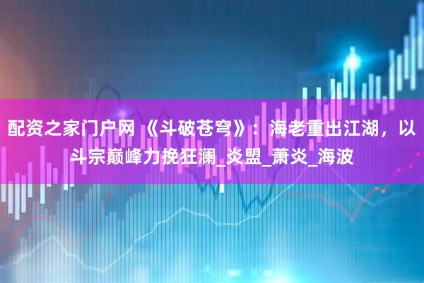 配资之家门户网 《斗破苍穹》：海老重出江湖，以斗宗巅峰力挽狂澜_炎盟_萧炎_海波