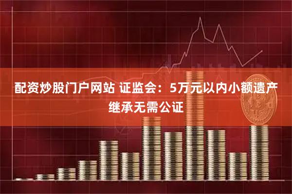 配资炒股门户网站 证监会：5万元以内小额遗产继承无需公证