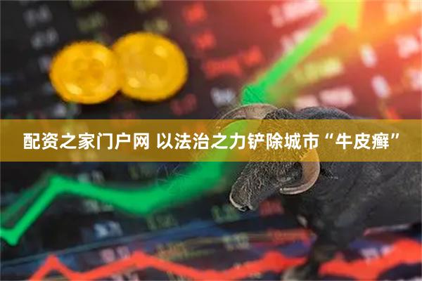 配资之家门户网 以法治之力铲除城市“牛皮癣”