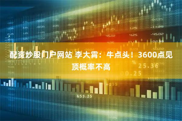 配资炒股门户网站 李大霄：牛点头！3600点见顶概率不高