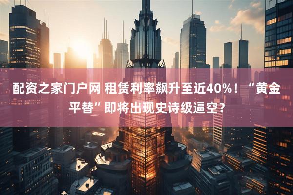 配资之家门户网 租赁利率飙升至近40%！“黄金平替”即将出现史诗级逼空？