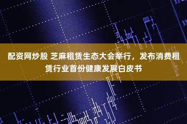 配资网炒股 芝麻租赁生态大会举行，发布消费租赁行业首份健康发展白皮书