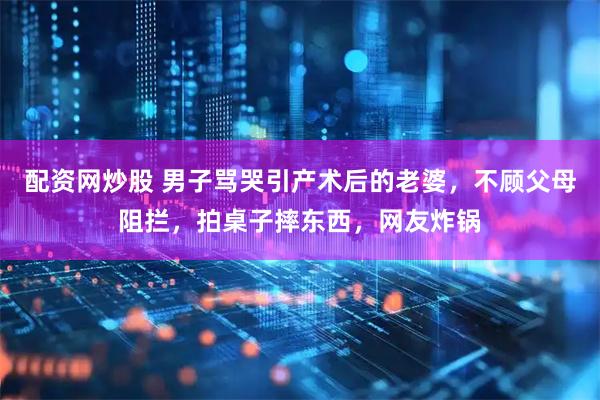 配资网炒股 男子骂哭引产术后的老婆，不顾父母阻拦，拍桌子摔东西，网友炸锅