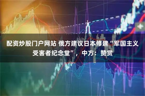 配资炒股门户网站 俄方建议日本修建“军国主义受害者纪念堂”,中方:赞赏