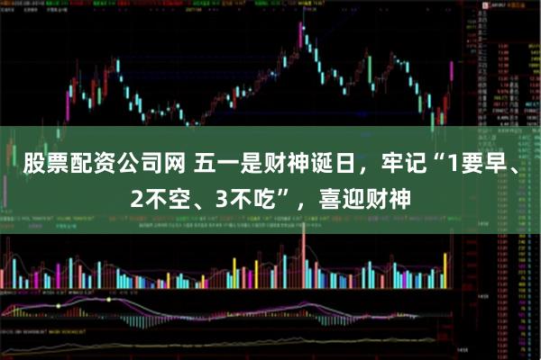 股票配资公司网 五一是财神诞日，牢记“1要早、2不空、3不吃”，喜迎财神