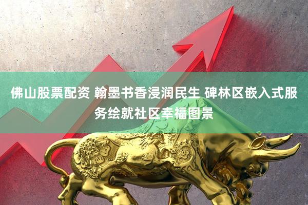 佛山股票配资 翰墨书香浸润民生 碑林区嵌入式服务绘就社区幸福图景