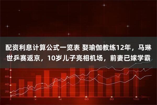 配资利息计算公式一览表 娶瑜伽教练12年，马琳世乒赛返京，10岁儿子亮相机场，前妻已嫁学霸