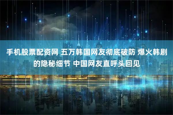手机股票配资网 五万韩国网友彻底破防 爆火韩剧的隐秘细节 中国网友直呼头回见