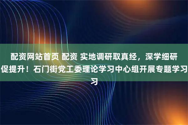 配资网站首页 配资 实地调研取真经，深学细研促提升！石门街党工委理论学习中心组开展专题学习