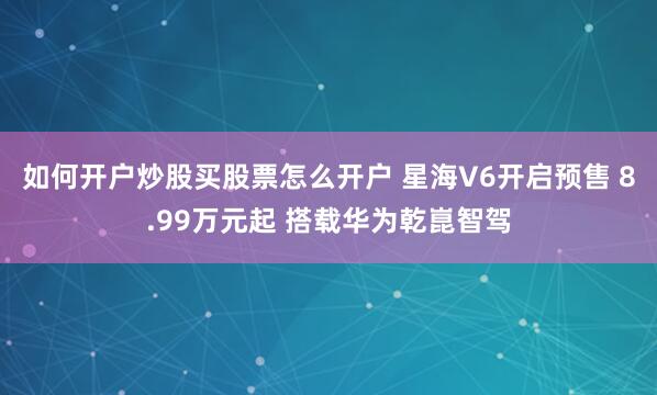 如何开户炒股买股票怎么开户 星海V6开启预售 8.99万元起 搭载华为乾崑智驾