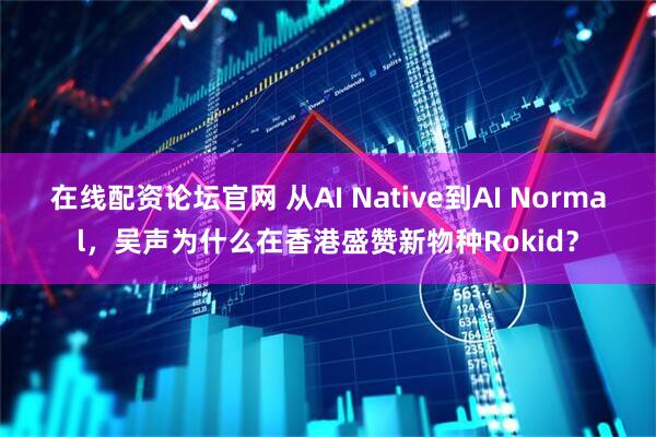在线配资论坛官网 从AI Native到AI Normal，吴声为什么在香港盛赞新物种Rokid？