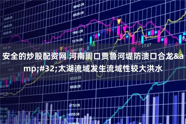 安全的炒股配资网 河南周口贾鲁河堤防溃口合龙 太湖流域发生流域性较大洪水