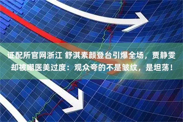 证配所官网浙江 舒淇素颜登台引爆全场，贾静雯却被嘲医美过度：观众夸的不是皱纹，是坦荡！