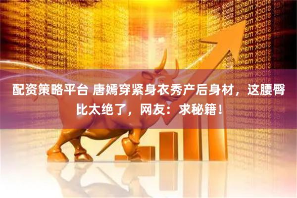 配资策略平台 唐嫣穿紧身衣秀产后身材,这腰臀比太绝了,网友:求秘籍!