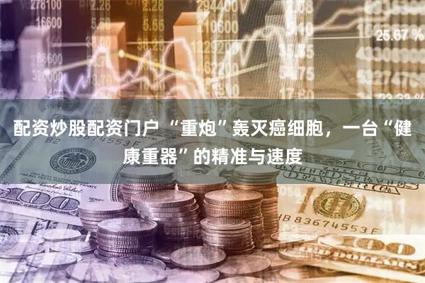 配资炒股配资门户 “重炮”轰灭癌细胞，一台“健康重器”的精准与速度