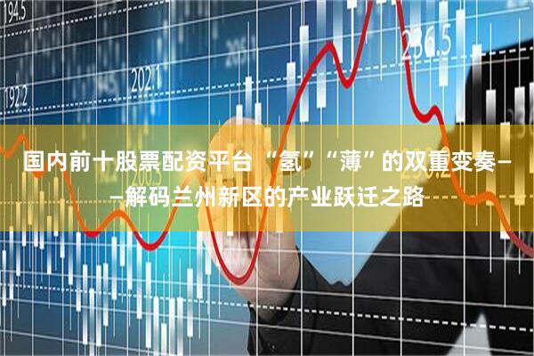 国内前十股票配资平台 “氢”“薄”的双重变奏——解码兰州新区的产业跃迁之路