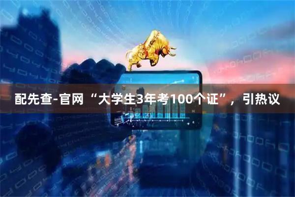 配先查-官网 “大学生3年考100个证”,引热议