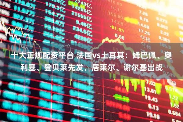 十大正规配资平台 法国vs土耳其：姆巴佩、奥利塞、登贝莱先发，居莱尔、谢尔基出战